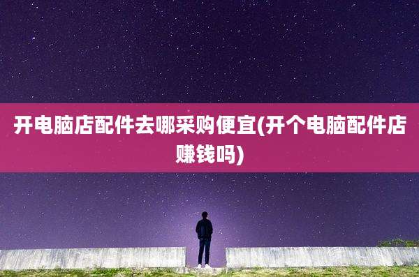 开电脑店配件去哪采购便宜(开个电脑配件店赚钱吗)