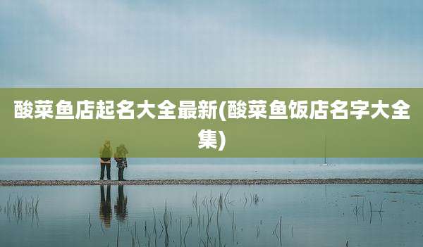 酸菜鱼店起名大全最新(酸菜鱼饭店名字大全集)