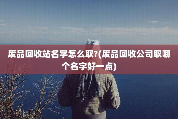 废品回收站名字怎么取?(废品回收公司取哪个名字好一点)