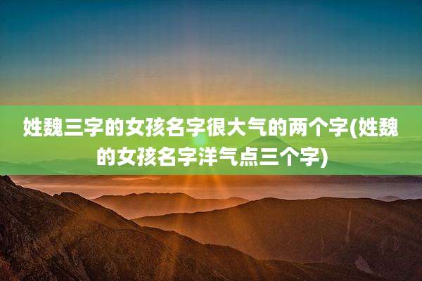 姓魏三字的女孩名字很大气的两个字(姓魏的女孩名字洋气点三个字)
