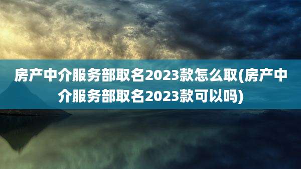 房产中介服务部取名2023款怎么取(房产中介服务部取名2023款可以吗)