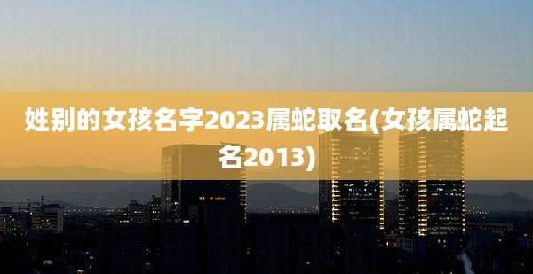 姓别的女孩名字2023属蛇取名(女孩属蛇起名2013)