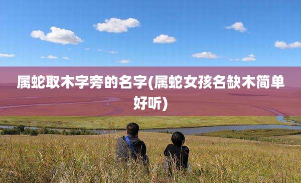 属蛇取木字旁的名字(属蛇女孩名缺木简单好听)