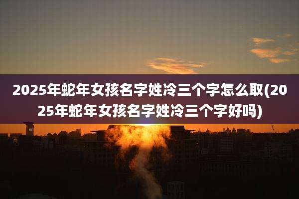 2025年蛇年女孩名字姓冷三个字怎么取(2025年蛇年女孩名字姓冷三个字好吗)