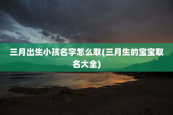 三月出生小孩名字怎么取(三月生的宝宝取名大全)