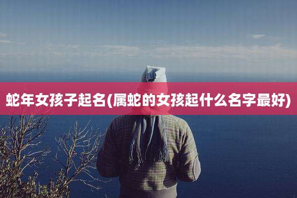 蛇年女孩子起名(属蛇的女孩起什么名字最好)