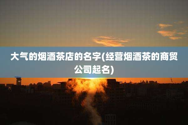 大气的烟酒茶店的名字(经营烟酒茶的商贸公司起名)
