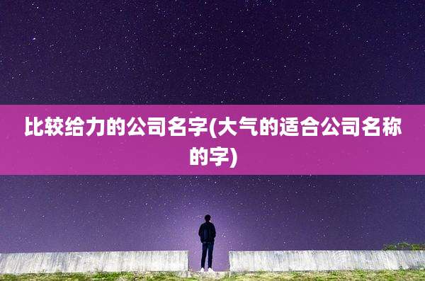 比较给力的公司名字(大气的适合公司名称的字)