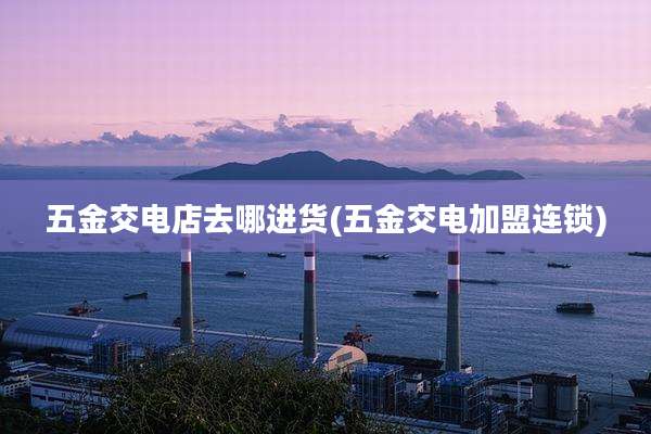 五金交电店去哪进货(五金交电加盟连锁)