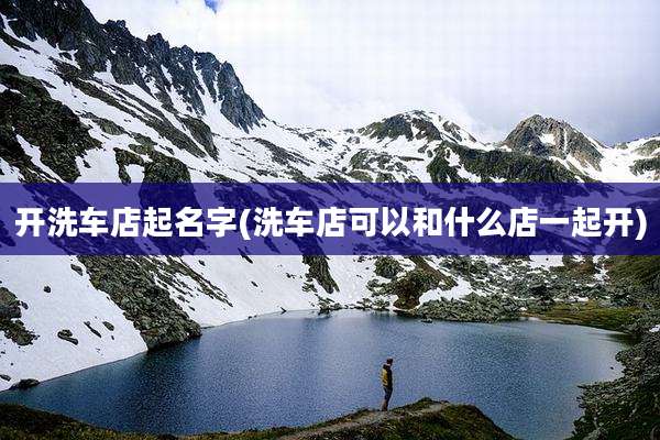 开洗车店起名字(洗车店可以和什么店一起开)