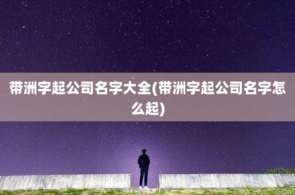 带洲字起公司名字大全(带洲字起公司名字怎么起)