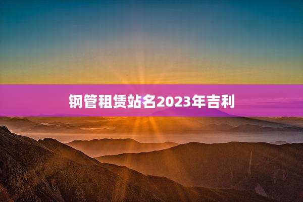 钢管租赁站名2023年吉利