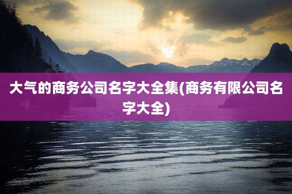 大气的商务公司名字大全集(商务有限公司名字大全)