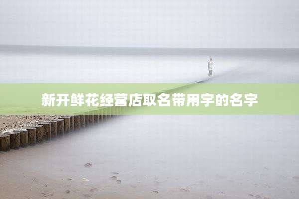 新开鲜花经营店取名带用字的名字