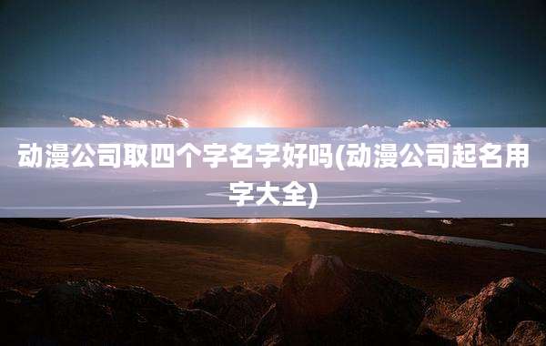 动漫公司取四个字名字好吗(动漫公司起名用字大全)
