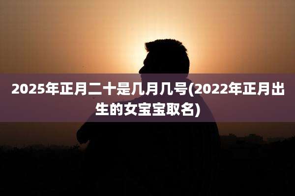 2025年正月二十是几月几号(2022年正月出生的女宝宝取名)