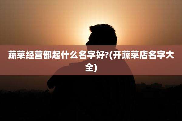 蔬菜经营部起什么名字好?(开蔬菜店名字大全)