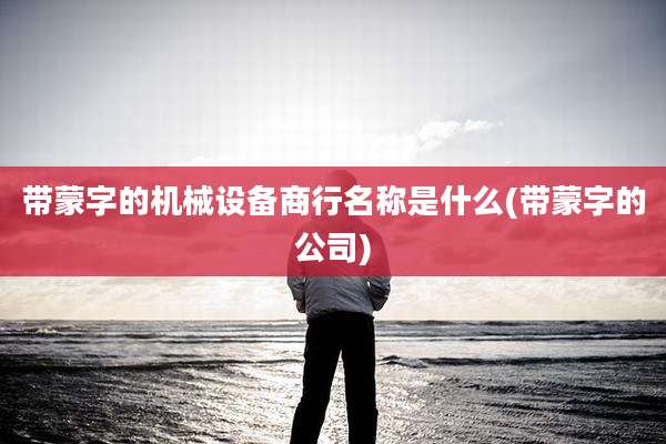 带蒙字的机械设备商行名称是什么(带蒙字的公司)