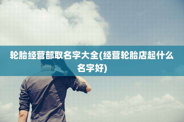 轮胎经营部取名字大全(经营轮胎店起什么名字好)