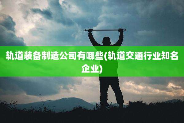 轨道装备制造公司有哪些(轨道交通行业知名企业)