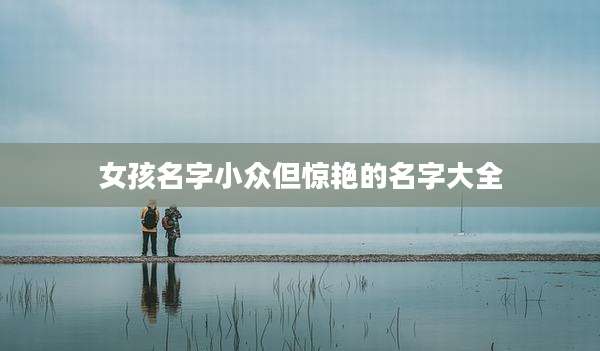 女孩名字小众但惊艳的名字大全