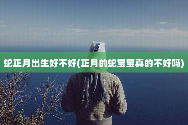 蛇正月出生好不好(正月的蛇宝宝真的不好吗)