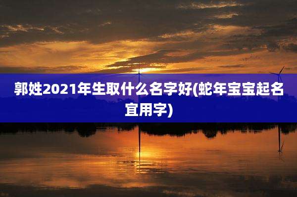 郭姓2021年生取什么名字好(蛇年宝宝起名宜用字)
