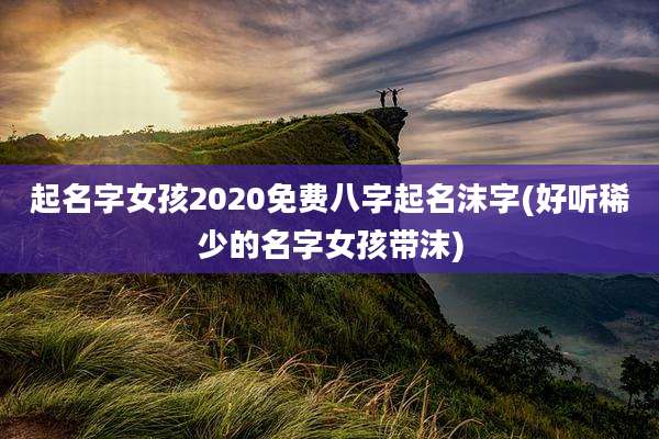 起名字女孩2020免费八字起名沫字(好听稀少的名字女孩带沫)