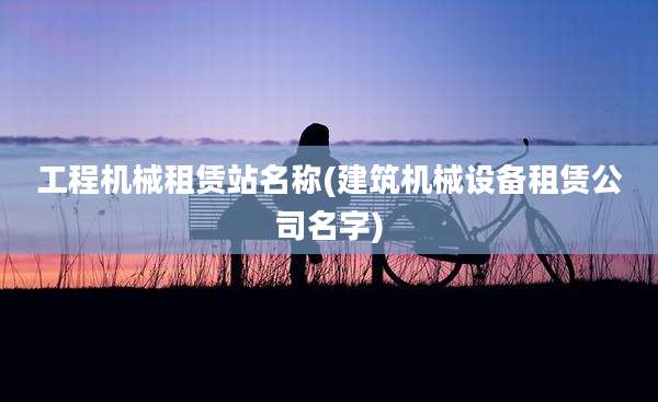 工程机械租赁站名称(建筑机械设备租赁公司名字)