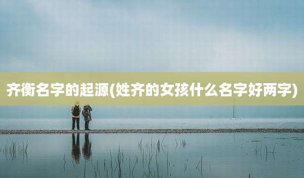 齐衡名字的起源(姓齐的女孩什么名字好两字)