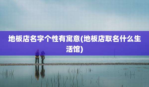 地板店名字个性有寓意(地板店取名什么生活馆)