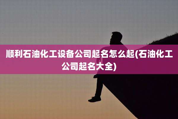 顺利石油化工设备公司起名怎么起(石油化工公司起名大全)