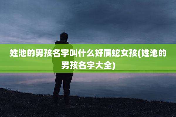 姓池的男孩名字叫什么好属蛇女孩(姓池的男孩名字大全)