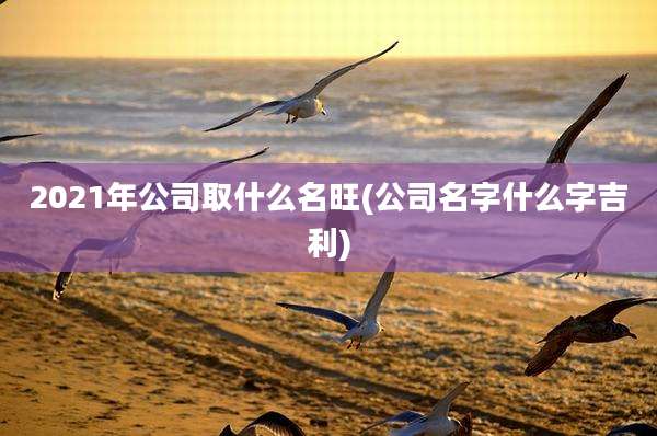 2021年公司取什么名旺(公司名字什么字吉利)