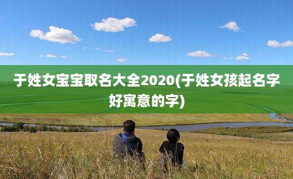 于姓女宝宝取名大全2020(于姓女孩起名字好寓意的字)