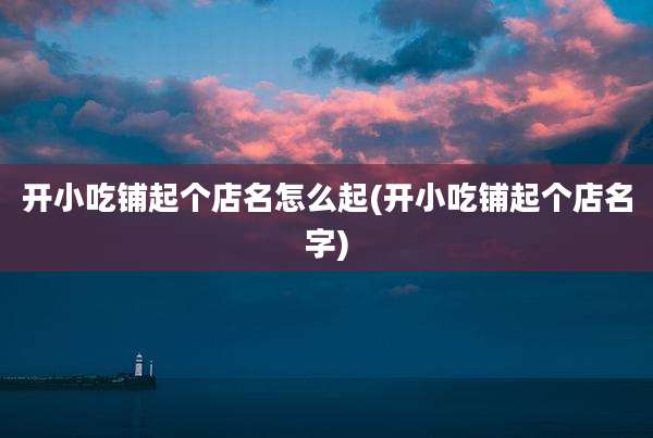 开小吃铺起个店名怎么起(开小吃铺起个店名字)