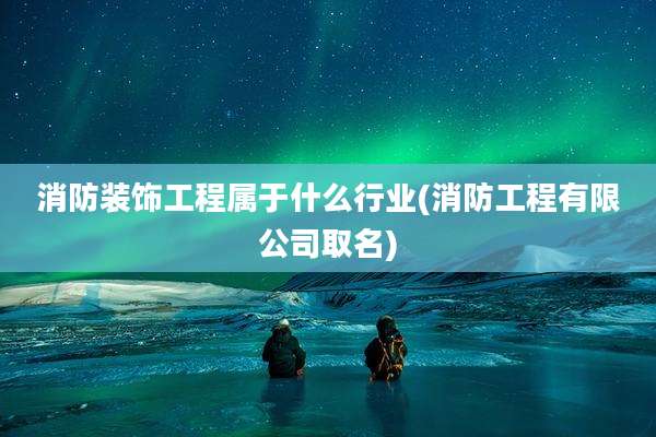 消防装饰工程属于什么行业(消防工程有限公司取名)