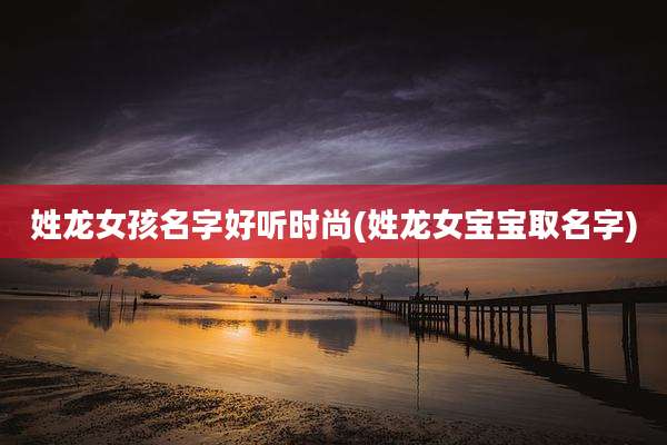 姓龙女孩名字好听时尚(姓龙女宝宝取名字)