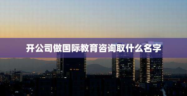 开公司做国际教育咨询取什么名字