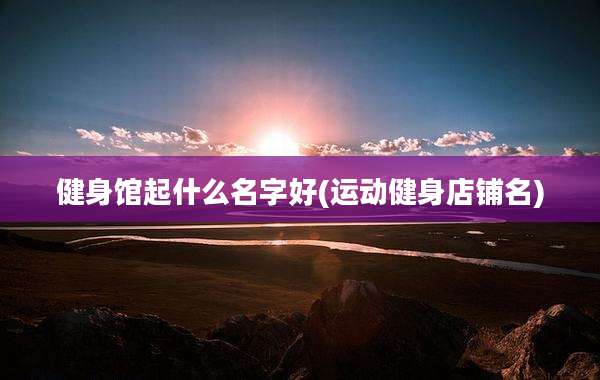 健身馆起什么名字好(运动健身店铺名)