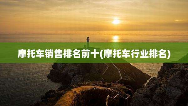 摩托车销售排名前十(摩托车行业排名)