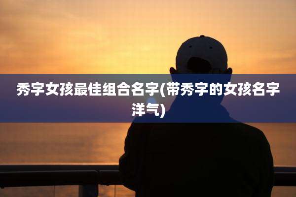 秀字女孩最佳组合名字(带秀字的女孩名字洋气)