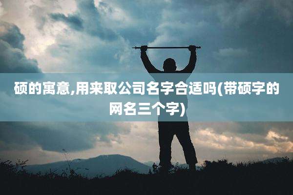 硕的寓意,用来取公司名字合适吗(带硕字的网名三个字)