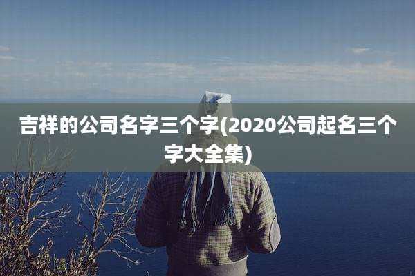 吉祥的公司名字三个字(2020公司起名三个字大全集)