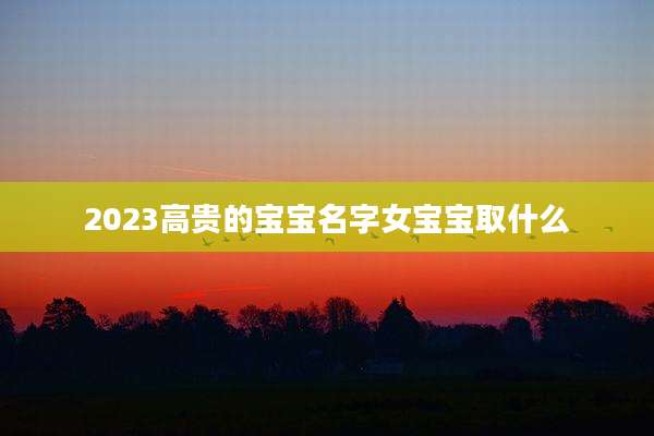 2023高贵的宝宝名字女宝宝取什么