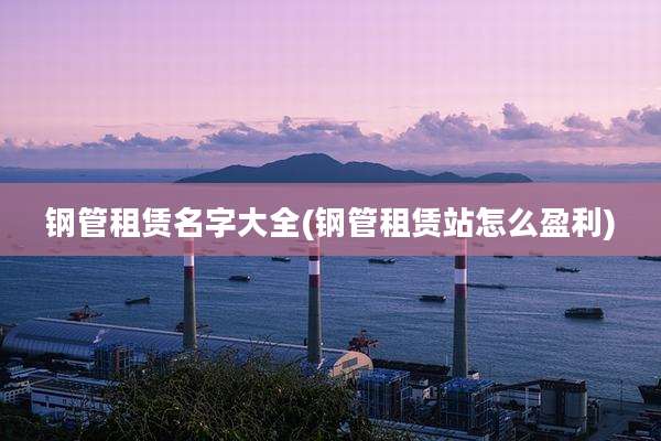 钢管租赁名字大全(钢管租赁站怎么盈利)
