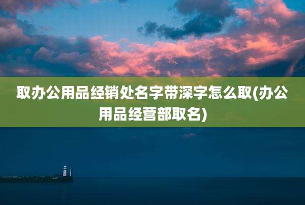 取办公用品经销处名字带深字怎么取(办公用品经营部取名)