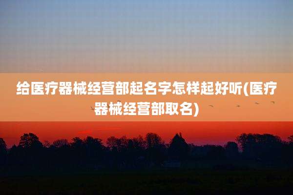给医疗器械经营部起名字怎样起好听(医疗器械经营部取名)