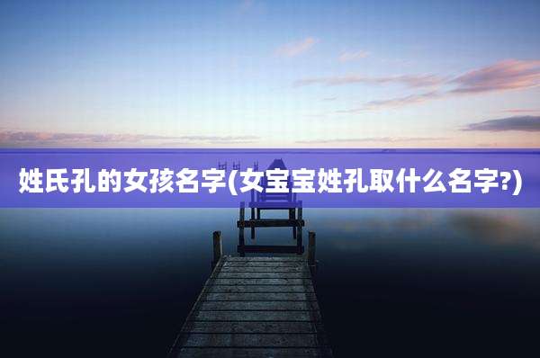 姓氏孔的女孩名字(女宝宝姓孔取什么名字?)