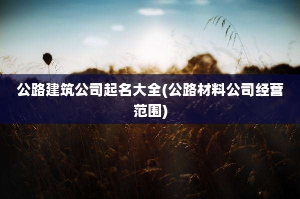 公路建筑公司起名大全(公路材料公司经营范围)